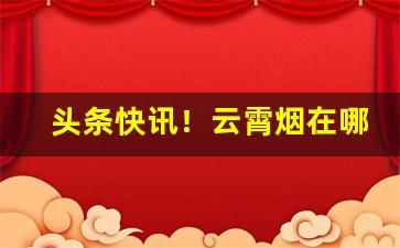 头条快讯！云霄烟在哪里批发“甘为戎首”