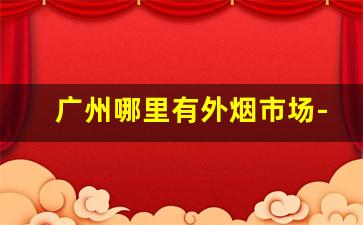 广州哪里有外烟市场-广州外烟交易市场在哪里