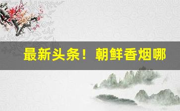 最新头条！朝鲜香烟哪里买“泛泛之人”