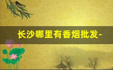 长沙哪里有香烟批发-长沙香烟还有卖吗
