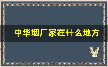中华烟厂家在什么地方-中华烟是哪家公司生产的